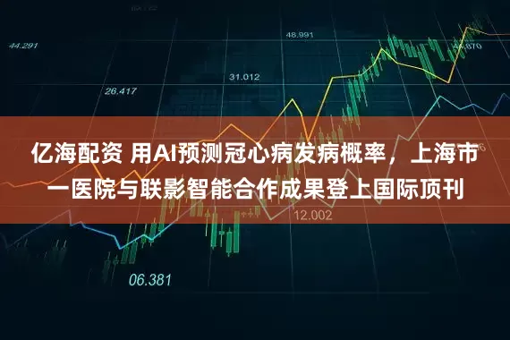亿海配资 用AI预测冠心病发病概率，上海市一医院与联影智能合作成果登上国际顶刊