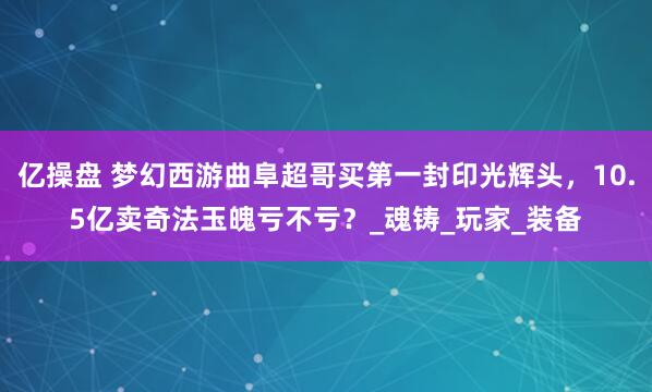 亿操盘 梦幻西游曲阜超哥买第一封印光辉头，10.5亿卖奇法玉魄亏不亏？_魂铸_玩家_装备