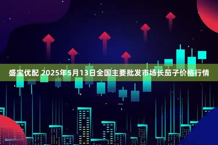 盛宝优配 2025年5月13日全国主要批发市场长茄子价格行情