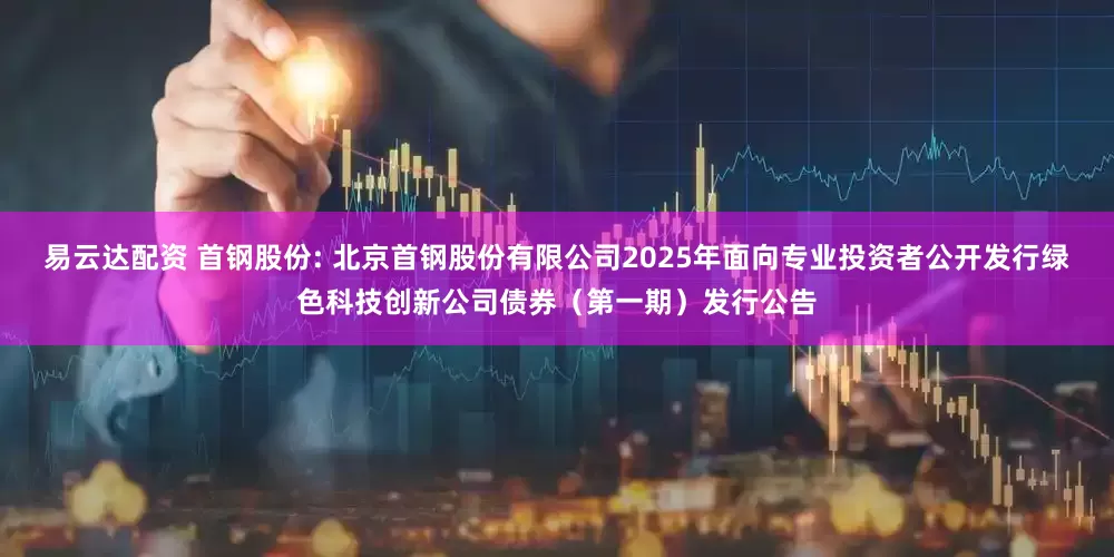 易云达配资 首钢股份: 北京首钢股份有限公司2025年面向专业投资者公开发行绿色科技创新公司债券（第一期）发行公告