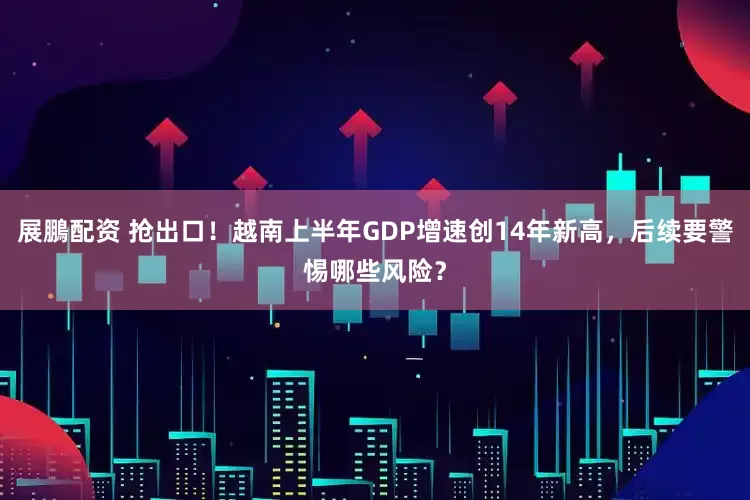 展鵬配资 抢出口！越南上半年GDP增速创14年新高，后续要警惕哪些风险？