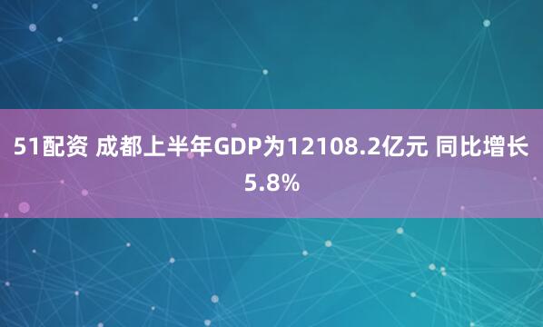 51配资 成都上半年GDP为12108.2亿元 同比增长5.8%