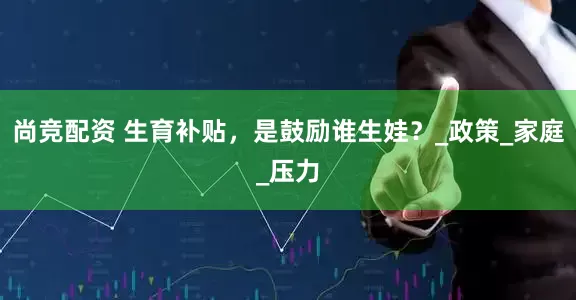尚竞配资 生育补贴，是鼓励谁生娃？_政策_家庭_压力