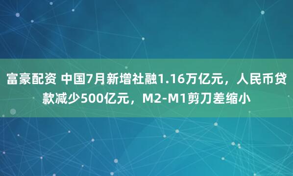 富豪配资 中国7月新增社融1.16万亿元，人民币贷款减少500亿元，M2-M1剪刀差缩小