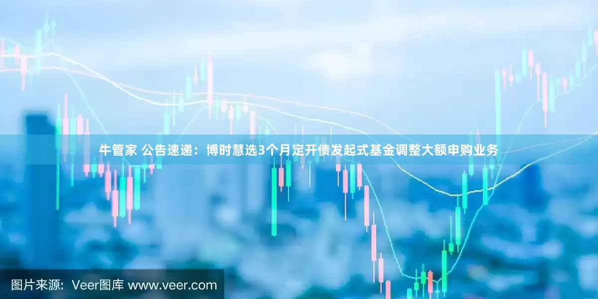 牛管家 公告速递：博时慧选3个月定开债发起式基金调整大额申购业务