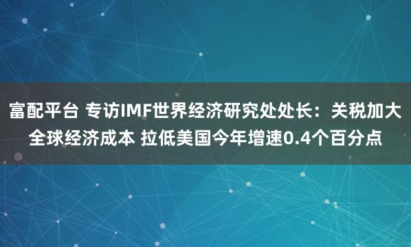 富配平台 专访IMF世界经济研究处处长：关税加大全球经济成本 拉低美国今年增速0.4个百分点