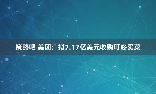 策略吧 美团：拟7.17亿美元收购叮咚买菜